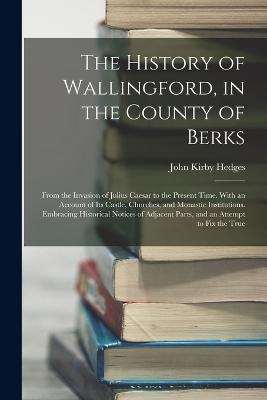 The History of Wallingford, in the County of Berks: From the Invasion of Julius Caesar to the Present Time. With an Account of Its Castle, Churches, and Monastic Institutions. Embracing Historical Notices of Adjacent Parts, and an Attempt to Fix the True - John Kirby Hedges - cover