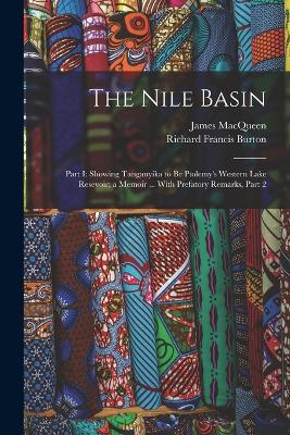 The Nile Basin: Part I: Showing Tanganyika to Be Ptolemy's Western Lake Resevoir; a Memoir ... With Prefatory Remarks, Part 2 - Richard Francis Burton,James Macqueen - cover