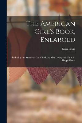 The American Girl's Book, Enlarged: Including the American Girl's Book, by Miss Leslie; and Hints for Happy Hours - Eliza Leslie - cover
