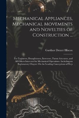Mechanical Appliances, Mechanical Movements and Novelties of Construction ...: For Engineers, Draughtsmen, Inventors, Patent Attorneys, and All Others Interested in Mechanical Operations. Including an Explanatory Chapter On the Leading Conceptions of Perp - Gardner Dexter Hiscox - cover