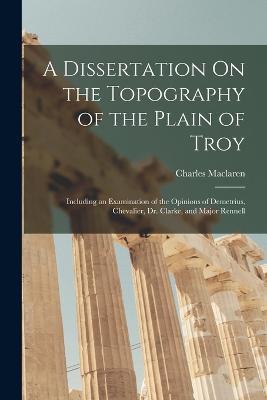 A Dissertation On the Topography of the Plain of Troy: Including an Examination of the Opinions of Demetrius, Chevalier, Dr. Clarke, and Major Rennell - Charles MacLaren - cover
