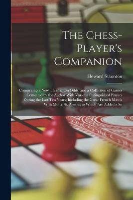 The Chess-Player's Companion: Comprising a New Treatise On Odds, and a Collection of Games Contested by the Author With Various Distinguished Players During the Last Ten Years; Including the Great French Match With Mons. St. Amant; to Which Are Added a Se - Howard Staunton - cover