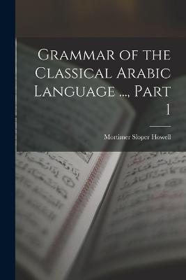 Grammar of the Classical Arabic Language ..., Part 1 - Mortimer Sloper Howell - cover