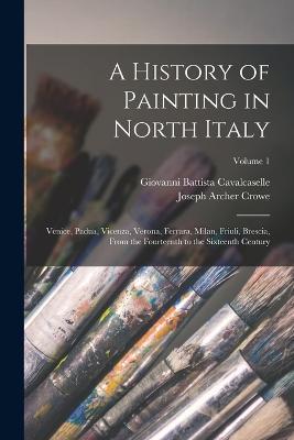 A History of Painting in North Italy: Venice, Padua, Vicenza, Verona, Ferrara, Milan, Friuli, Brescia, From the Fourteenth to the Sixteenth Century; Volume 1 - Joseph Archer Crowe,Giovanni Battista Cavalcaselle - cover