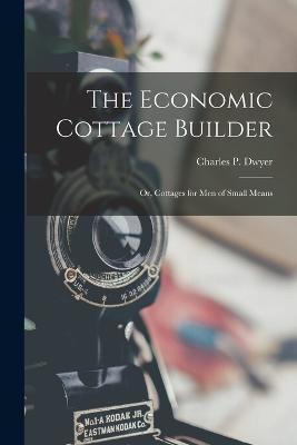 The Economic Cottage Builder: Or, Cottages for Men of Small Means - Charles P Dwyer - cover