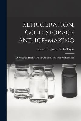 Refrigeration, Cold Storage and Ice-Making: A Practical Treatise On the Art and Science of Refrigeration - Alexander James Wallis-Tayler - cover