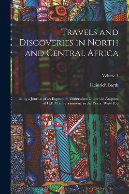 Travels and Discoveries in North and Central Africa: Being a Journal of an Expedition Undertaken Under the Auspices of H.B.M.'s Government, in the Years 1849-1855; Volume 3 - Heinrich Barth - cover