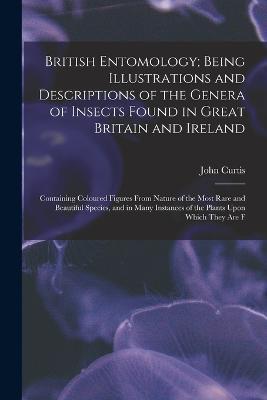 British Entomology; Being Illustrations and Descriptions of the Genera of Insects Found in Great Britain and Ireland: Containing Coloured Figures From Nature of the Most Rare and Beautiful Species, and in Many Instances of the Plants Upon Which They are F - John Curtis - cover