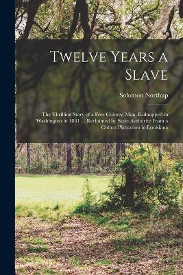 Twelve Years a Slave; the Thrilling Story of a Free Colored man, Kidnapped in Washington in 1841 ... Reclaimed by State Authority From a Cotton Plantation in Louisiana - Solomon Northup - cover