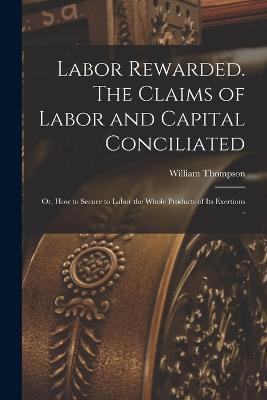 Labor Rewarded. The Claims of Labor and Capital Conciliated; or, How to Secure to Labor the Whole Products of its Exertions .. - William Thompson - cover