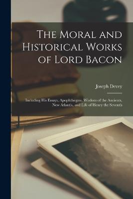 The Moral and Historical Works of Lord Bacon: Including his Essays, Apophthegms, Wisdom of the Ancients, New Atlantis, and Life of Henry the Seventh - Joseph Devey - cover