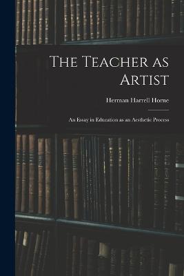 The Teacher as Artist; an Essay in Education as an Aesthetic Process - Herman Harrell Horne - cover