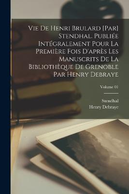 Vie de Henri Brulard [par] Stendhal. Publiee integralement pour la premiere fois d'apres les manuscrits de la Bibliotheque de Grenoble par Henry Debraye; Volume 01 - Stendhal 1783-1842,Henry Debraye - cover