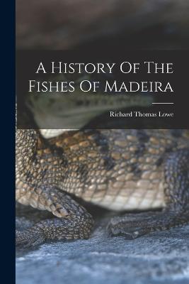 A History Of The Fishes Of Madeira - Richard Thomas Lowe - cover