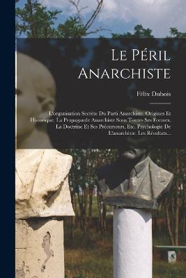 Le Peril Anarchiste: L'organisation Secrete Du Parti Anarchiste. Origines Et Historique. La Propagande Anarchiste Sous Toutes Ses Formes. La Doctrine Et Ses Precurseurs, Etc. Psychologie De L'anarchiste. Les Resultats... - Felix DuBois - cover