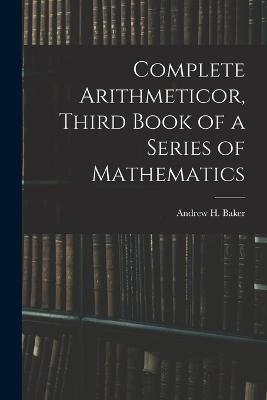 Complete Arithmeticor, Third Book of a Series of Mathematics - Andrew H Baker - cover