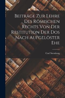 Beitrage zur Lehre des Roemischen Rechts von der Restitution der Dos Nach Aufgeloester Ehe - Carl Sternberg - cover