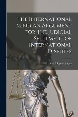 The International Mind An Argument for The Judicial Settlment of International Disputes - Nicholas Murray Butler - cover