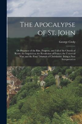 The Apocalypse of St. John: Or Prophecy of the Rise, Progress, and Fall of the Church of Rome; the Inquisition; the Revolution of France; the Universal War; and the Final Triumph of Christianity. Being a New Interpretation - George Croly - cover