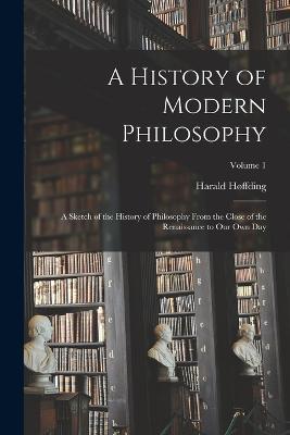 A History of Modern Philosophy: A Sketch of the History of Philosophy From the Close of the Renaissance to Our Own Day; Volume 1 - Harald Hoffding - cover