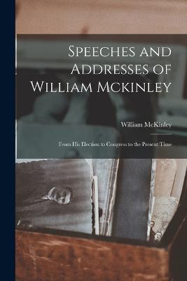 Speeches and Addresses of William Mckinley: From His Election to Congress to the Present Time - William McKinley - cover