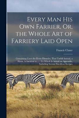 Every Man His Own Farrier, Or, the Whole Art of Farriery Laid Open: Containing Cures for Every Disorder, That Useful Animal, a Horse, Is Incident to ...: To Which Is Added an Appendix, Including Several Excellent Recipes - Francis Clater - cover