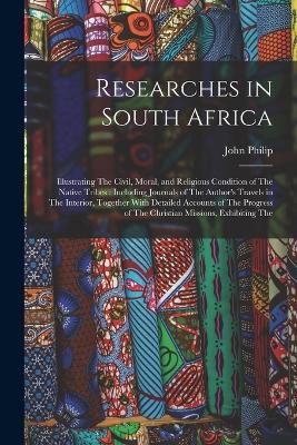 Researches in South Africa: Illustrating The Civil, Moral, and Religious Condition of The Native Tribes: Including Journals of The Author's Travels in The Interior, Together With Detailed Accounts of The Progress of The Christian Missions, Exhibiting The - John Philip - cover