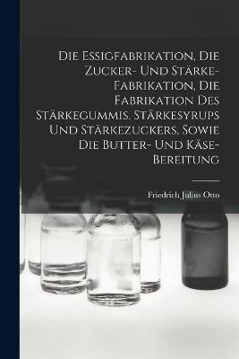 Die Essigfabrikation, Die Zucker- Und Starke-Fabrikation, Die Fabrikation Des Starkegummis, Starkesyrups Und Starkezuckers, Sowie Die Butter- Und Kase-Bereitung - Friedrich Julius Otto - cover