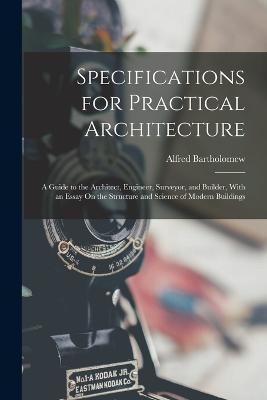 Specifications for Practical Architecture: A Guide to the Architect, Engineer, Surveyor, and Builder, With an Essay On the Structure and Science of Modern Buildings - Alfred Bartholomew - cover