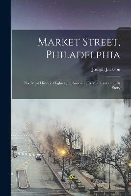 Market Street, Philadelphia; The Most Historic Highway in America, Its Merchants and Its Story - Joseph Jackson - cover
