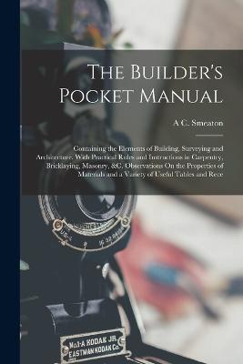 The Builder's Pocket Manual: Containing the Elements of Building, Surveying and Architecture. With Practical Rules and Instructions in Carpentry, Bricklaying, Masonry, &c. Observations On the Properties of Materials and a Variety of Useful Tables and Rece - A C Smeaton - cover