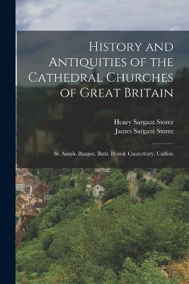 History and Antiquities of the Cathedral Churches of Great Britain: St. Asaph. Bangor. Bath. Bristol. Canterbury. Carlisle - James Sargant Storer,Henry Sargant Storer - cover