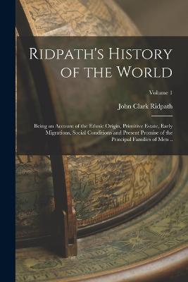 Ridpath's History of the World; Being an Account of the Ethnic Origin, Primitive Estate, Early Migrations, Social Conditions and Present Promise of the Principal Families of men ..; Volume 1 - John Clark Ridpath - cover