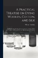 A Practical Treatise on Dying Woolen, Cotton, and Silk: Including Recipes for lac Reds and Scarlets, Chrome Yellows and Oranges, and Prussian Blues-on Silks, Cottons and Woolens ... - William Partridge - cover