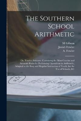 The Southern School Arithmetic; or, Youth's Assistant. Containing the Most Concise and Accurate Rules for Performing Operations in Arithmetic, Adapted to the Easy and Regular Instruction of Youth, for the use of Schools, &c - Fowler A (Abijah),Fowler Josiah 1811-1888,Gibson M - cover