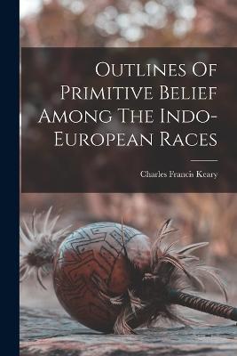 Outlines Of Primitive Belief Among The Indo-european Races - Charles Francis Keary - cover