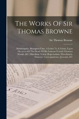 The Works Of Sir Thomas Browne: Hydriotaphia. Brampton Urns. A Letter To A Friend, Upon Occasion Of The Death Of His Intimate Friend. Christian Morals, &c. Miscellany Tracts. Repertorium. Miscellanies. Domestic Correspondence, Journals, &c - Thomas Browne - cover