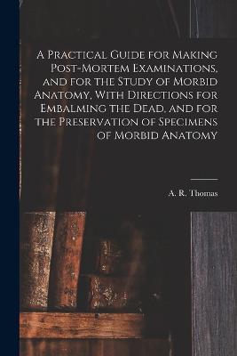 A Practical Guide for Making Post-mortem Examinations, and for the Study of Morbid Anatomy, With Directions for Embalming the Dead, and for the Preservation of Specimens of Morbid Anatomy - cover