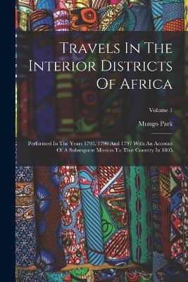 Travels In The Interior Districts Of Africa: Performed In The Years 1795, 1796 And 1797 With An Account Of A Subsequent Mission To That Country In 1805; Volume 1 - Mungo Park - cover