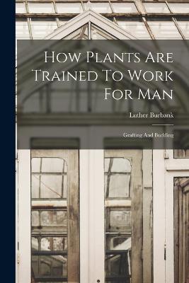 How Plants Are Trained To Work For Man: Grafting And Budding - Luther Burbank - cover
