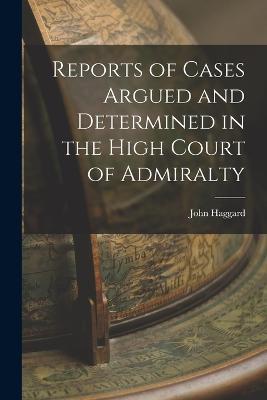 Reports of Cases Argued and Determined in the High Court of Admiralty - John Haggard - cover