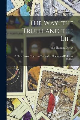 The Way, the Truth and the Life: A Hand Book of Christian Theosophy, Healing and Pschychic Culture - John Hamlin Dewey - cover