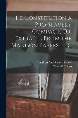 The Constitution a Pro-Slavery Compact, Or, Extracts From the Madison Papers, Etc - Wendell Phillips - cover