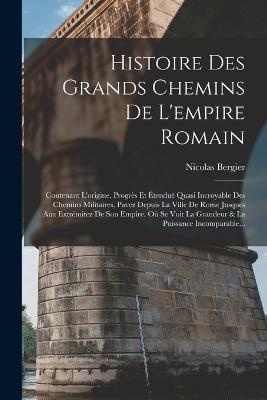 Histoire Des Grands Chemins De L'empire Romain: Contenant L'origine, Progres Et Etendue Quasi Incroyable Des Chemins Militaires, Pavez Depuis La Ville De Rome Jusques Aux Extremitez De Son Empire. Ou Se Voit La Grandeur & La Puissance Incomparable... - Nicolas Bergier - cover