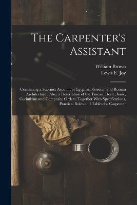 The Carpenter's Assistant: Containing a Succinct Account of Egyptian, Grecian and Roman Architecture: Also, a Description of the Tuscan, Doric, Ionic, Corinthian and Composite Orders; Together With Specifications, Practical Rules and Tables for Carpenter - William Brown,Lewis E Joy - cover