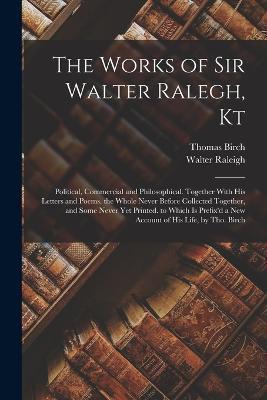 The Works of Sir Walter Ralegh, Kt: Political, Commercial and Philosophical. Together With His Letters and Poems. the Whole Never Before Collected Together, and Some Never Yet Printed. to Which Is Prefix'd a New Account of His Life, by Tho. Birch - Walter Raleigh,Thomas Birch - cover