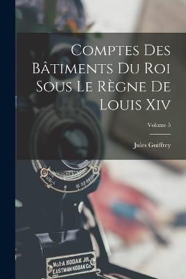 Comptes Des Batiments Du Roi Sous Le Regne De Louis Xiv; Volume 5 - Jules Guiffrey - cover