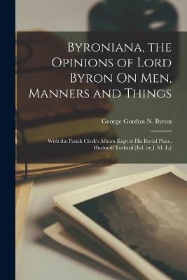 Byroniana, the Opinions of Lord Byron On Men, Manners and Things: With the Parish Clerk's Album Kept at His Burial Place, Hucknall Torkard [Ed. by J. M. L.] - George Gordon N Byron - cover