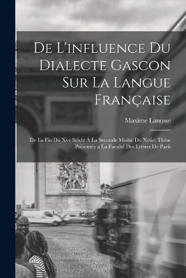 De L'influence Du Dialecte Gascon Sur La Langue Francaise: De La Fin Du Xve Siecle A La Seconde Moitie Du Xviie; These Presentee a La Faculte Des Lettres De Paris - Maxime Lanusse - cover