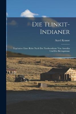 Die Tlinkit-Indianer: Ergebnisse Einer Reise Nach Der Nordwestkuste Von Amerika Und Der Beringstrasse - Aurel Krause - cover